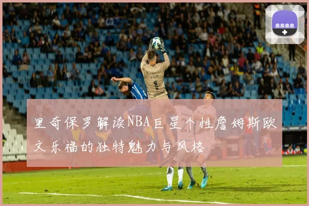 里奇保罗解读NBA巨星个性詹姆斯欧文乐福的独特魅力与风格